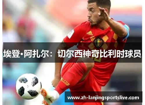 埃登·阿扎尔：切尔西神奇比利时球员